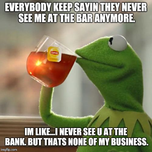 But That's None Of My Business | EVERYBODY KEEP SAYIN THEY NEVER SEE ME AT THE BAR ANYMORE. IM LIKE...I NEVER SEE U AT THE BANK. BUT THATS NONE OF MY BUSINESS. | image tagged in memes,but thats none of my business,kermit the frog | made w/ Imgflip meme maker
