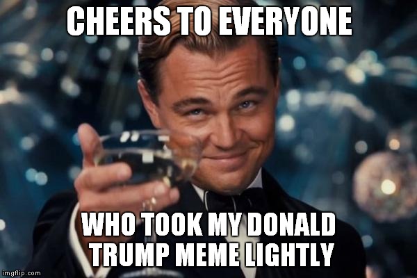 Pretty much noone in this case | CHEERS TO EVERYONE WHO TOOK MY DONALD TRUMP MEME LIGHTLY | image tagged in memes,leonardo dicaprio cheers | made w/ Imgflip meme maker