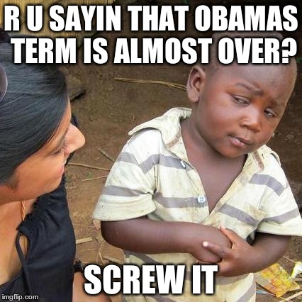 Third World Skeptical Kid Meme | R U SAYIN THAT OBAMAS TERM IS ALMOST OVER? SCREW IT | image tagged in memes,third world skeptical kid | made w/ Imgflip meme maker