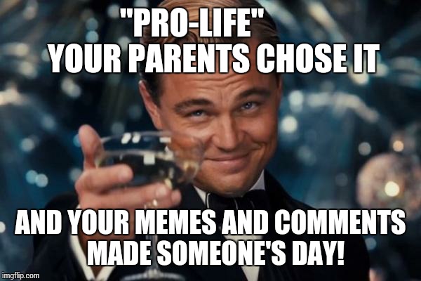 Leonardo Dicaprio Cheers Meme | "PRO-LIFE"       YOUR PARENTS CHOSE IT AND YOUR MEMES AND COMMENTS  MADE SOMEONE'S DAY! | image tagged in memes,leonardo dicaprio cheers | made w/ Imgflip meme maker