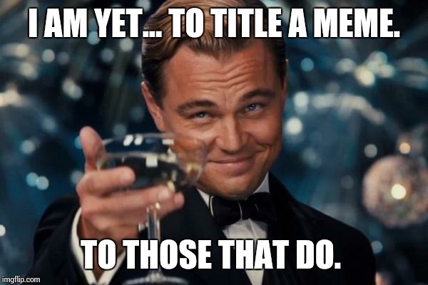 Leonardo Dicaprio Cheers Meme | I AM YET... TO TITLE A MEME. TO THOSE THAT DO. | image tagged in memes,leonardo dicaprio cheers | made w/ Imgflip meme maker