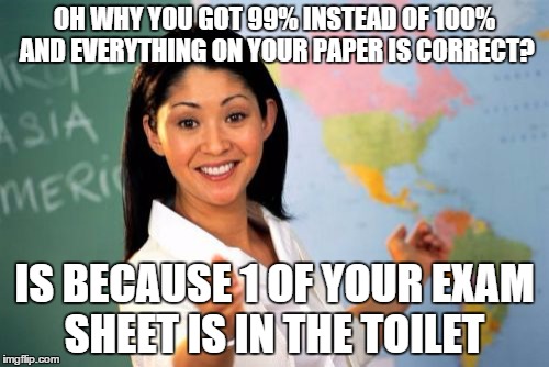 Unhelpful High School Teacher | OH WHY YOU GOT 99% INSTEAD OF 100% AND EVERYTHING ON YOUR PAPER IS CORRECT? IS BECAUSE 1 OF YOUR EXAM SHEET IS IN THE TOILET | image tagged in memes,unhelpful high school teacher | made w/ Imgflip meme maker
