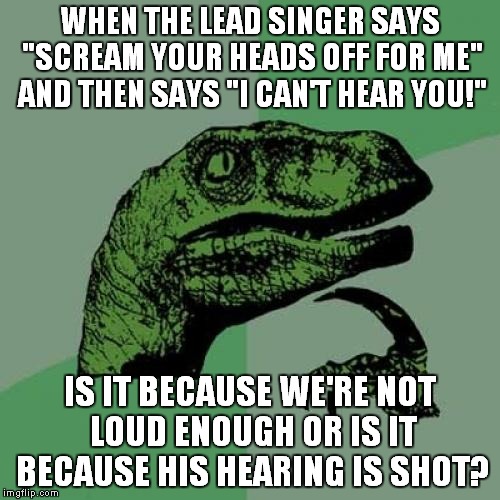 Concerts 101 | WHEN THE LEAD SINGER SAYS "SCREAM YOUR HEADS OFF FOR ME" AND THEN SAYS "I CAN'T HEAR YOU!" IS IT BECAUSE WE'RE NOT LOUD ENOUGH OR IS IT BECA | image tagged in memes,philosoraptor | made w/ Imgflip meme maker