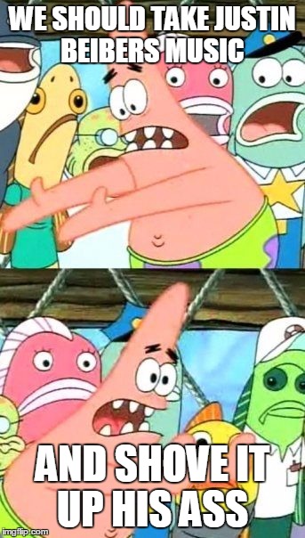 Put It Somewhere Else Patrick | WE SHOULD TAKE JUSTIN BEIBERS MUSIC AND SHOVE IT UP HIS ASS | image tagged in memes,put it somewhere else patrick | made w/ Imgflip meme maker