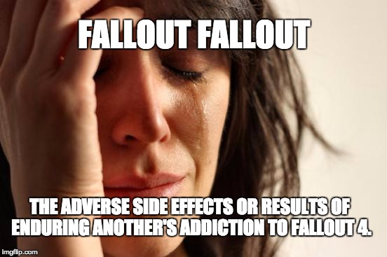 First World Problems | FALLOUT FALLOUT THE ADVERSE SIDE EFFECTS OR RESULTS OF ENDURING ANOTHER'S ADDICTION TO FALLOUT 4. | image tagged in memes,first world problems | made w/ Imgflip meme maker