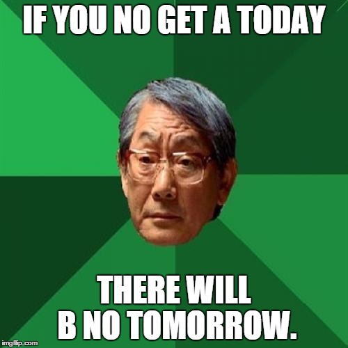 High Expectations Asian Father Meme | IF YOU NO GET A TODAY THERE WILL B NO TOMORROW. | image tagged in memes,high expectations asian father | made w/ Imgflip meme maker