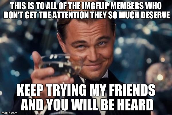 Leonardo Dicaprio Cheers | THIS IS TO ALL OF THE IMGFLIP MEMBERS WHO DON'T GET THE ATTENTION THEY SO MUCH DESERVE KEEP TRYING MY FRIENDS AND YOU WILL BE HEARD | image tagged in memes,leonardo dicaprio cheers | made w/ Imgflip meme maker