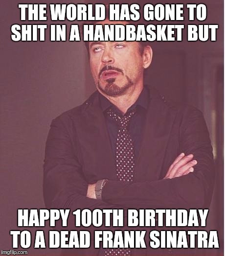 Face You Make Robert Downey Jr Meme | THE WORLD HAS GONE TO SHIT IN A HANDBASKET BUT HAPPY 100TH BIRTHDAY TO A DEAD FRANK SINATRA | image tagged in memes,face you make robert downey jr | made w/ Imgflip meme maker