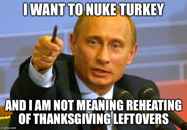 Microwaving Turkey | I WANT TO NUKE TURKEY AND I AM NOT MEANING REHEATING OF THANKSGIVING LEFTOVERS | image tagged in memes,good guy putin,turkey | made w/ Imgflip meme maker