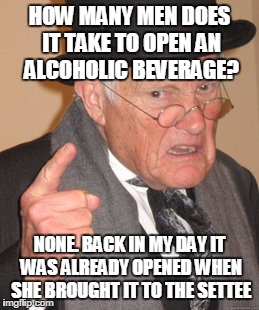 Back In My Day | HOW MANY MEN DOES IT TAKE TO OPEN AN ALCOHOLIC BEVERAGE? NONE. BACK IN MY DAY IT WAS ALREADY OPENED WHEN SHE BROUGHT IT TO THE SETTEE | image tagged in memes,back in my day | made w/ Imgflip meme maker