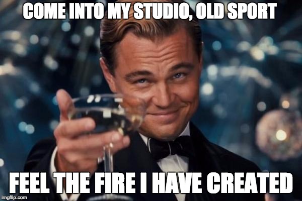 Leonardo Dicaprio Cheers Meme | COME INTO MY STUDIO, OLD SPORT FEEL THE FIRE I HAVE CREATED | image tagged in memes,leonardo dicaprio cheers | made w/ Imgflip meme maker