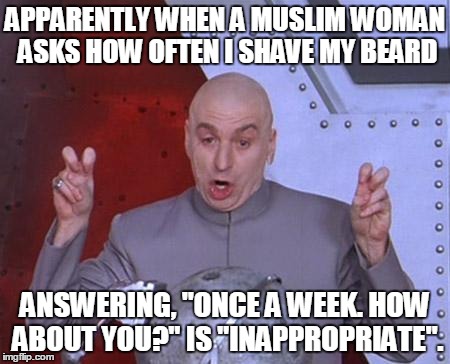 Doctor Evil | APPARENTLY WHEN A MUSLIM WOMAN ASKS HOW OFTEN I SHAVE MY BEARD ANSWERING, "ONCE A WEEK. HOW ABOUT YOU?" IS "INAPPROPRIATE". | image tagged in doctor evil | made w/ Imgflip meme maker