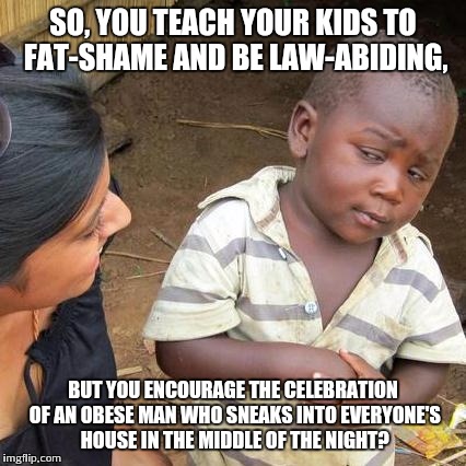 Third World Skeptical Kid | SO, YOU TEACH YOUR KIDS TO FAT-SHAME AND BE LAW-ABIDING, BUT YOU ENCOURAGE THE CELEBRATION OF AN OBESE MAN WHO SNEAKS INTO EVERYONE'S HOUSE  | image tagged in memes,third world skeptical kid | made w/ Imgflip meme maker
