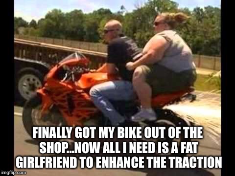 FINALLY GOT MY BIKE OUT OF THE SHOP...NOW ALL I NEED IS A FAT GIRLFRIEND TO ENHANCE THE TRACTION | image tagged in motorcycles | made w/ Imgflip meme maker