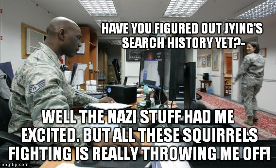 Good luck buddy! | HAVE YOU FIGURED OUT JYING'S SEARCH HISTORY YET?- WELL THE NAZI STUFF HAD ME EXCITED. BUT ALL THESE SQUIRRELS FIGHTING IS REALLY THROWING ME | image tagged in searching,funny,military | made w/ Imgflip meme maker