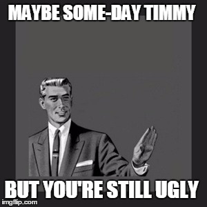 Kill Yourself Guy | MAYBE SOME-DAY TIMMY BUT YOU'RE STILL UGLY | image tagged in memes,kill yourself guy | made w/ Imgflip meme maker