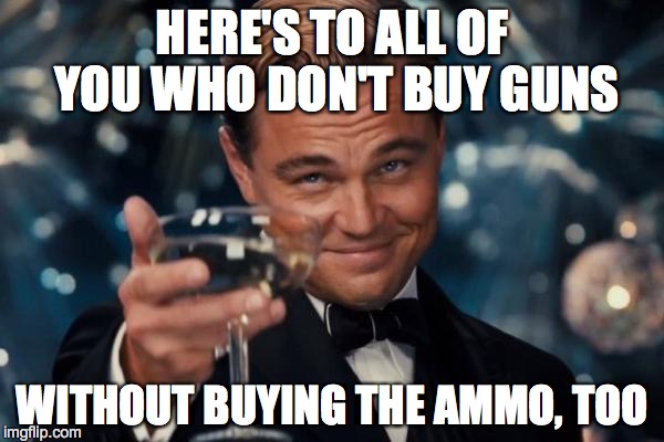 Leonardo Dicaprio Cheers Meme | HERE'S TO ALL OF YOU WHO DON'T BUY GUNS WITHOUT BUYING THE AMMO, TOO | image tagged in memes,leonardo dicaprio cheers | made w/ Imgflip meme maker