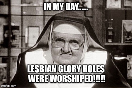 Frowning Nun | IN MY DAY...... LESBIAN GLORY HOLES WERE WORSHIPED!!!!! | image tagged in memes,frowning nun | made w/ Imgflip meme maker