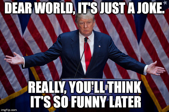 Donald Trump | DEAR WORLD, IT'S JUST A JOKE. REALLY, YOU'LL THINK IT'S SO FUNNY LATER | image tagged in donald trump | made w/ Imgflip meme maker