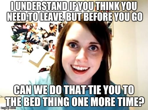 Don't Do It!!!! | I UNDERSTAND IF YOU THINK YOU NEED TO LEAVE, BUT BEFORE YOU GO CAN WE DO THAT TIE YOU TO THE BED THING ONE MORE TIME? | image tagged in memes,overly attached girlfriend | made w/ Imgflip meme maker