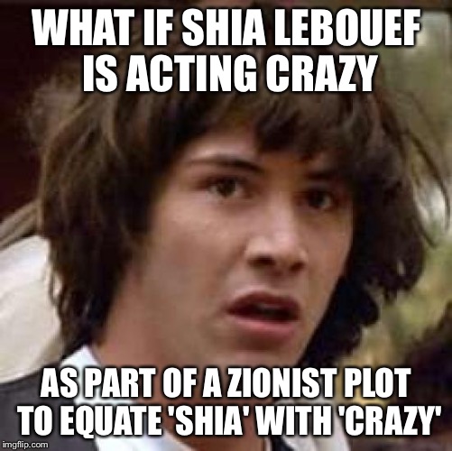 Conspiracy Keanu | WHAT IF SHIA LEBOUEF IS ACTING CRAZY AS PART OF A ZIONIST PLOT TO EQUATE 'SHIA' WITH 'CRAZY' | image tagged in memes,conspiracy keanu | made w/ Imgflip meme maker