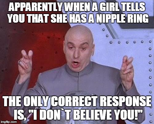 Dr Evil Laser | APPARENTLY WHEN A GIRL TELLS YOU THAT SHE HAS A NIPPLE RING THE ONLY CORRECT RESPONSE IS, "I DON`T BELIEVE YOU!" | image tagged in memes,dr evil laser | made w/ Imgflip meme maker