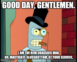 bender monocle | GOOD DAY, GENTLEMEN. I AM THE NEW CRASSICS MAN.     DR. MASTICATE GLOSSBOTTOM, AT YOUR SERVICE. | image tagged in bender monocle | made w/ Imgflip meme maker