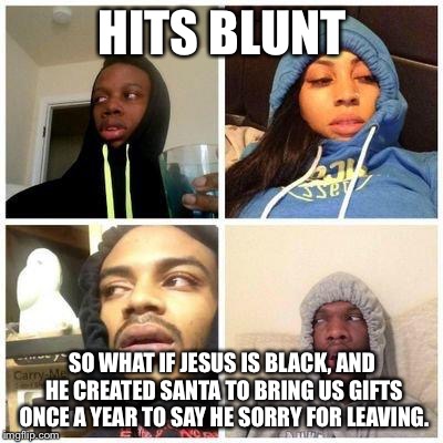 hits blunt | HITS BLUNT SO WHAT IF JESUS IS BLACK, AND HE CREATED SANTA TO BRING US GIFTS ONCE A YEAR TO SAY HE SORRY FOR LEAVING. | image tagged in hits blunt | made w/ Imgflip meme maker