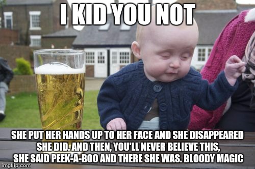 Drunk Baby Meme | I KID YOU NOT SHE PUT HER HANDS UP TO HER FACE AND SHE DISAPPEARED SHE DID. AND THEN, YOU'LL NEVER BELIEVE THIS, SHE SAID PEEK-A-BOO AND THE | image tagged in memes,drunk baby | made w/ Imgflip meme maker