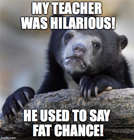 Confession Bear Meme | MY TEACHER WAS HILARIOUS! HE USED TO SAY FAT CHANCE! | image tagged in memes,confession bear | made w/ Imgflip meme maker