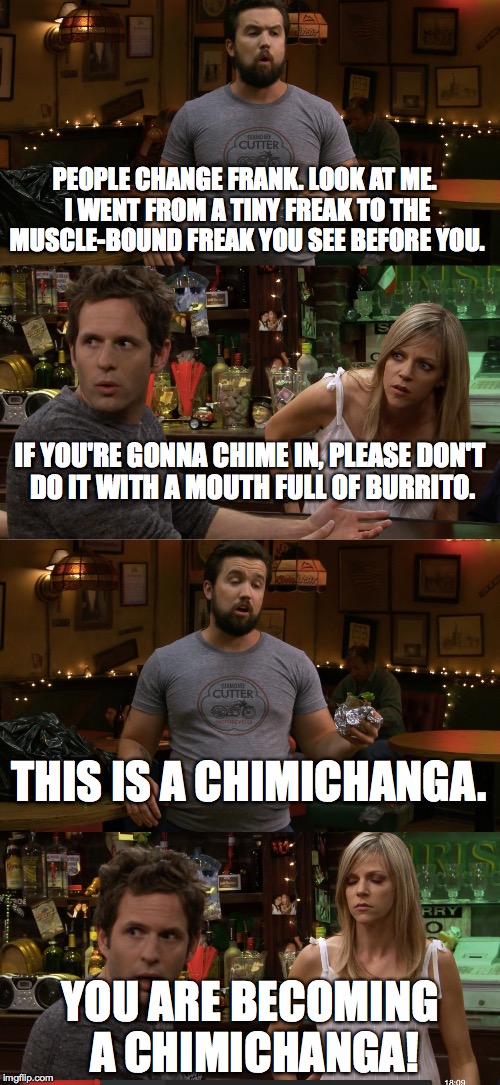 PEOPLE CHANGE FRANK. LOOK AT ME. I WENT FROM A TINY FREAK TO THE MUSCLE-BOUND FREAK YOU SEE BEFORE YOU. YOU ARE BECOMING A CHIMICHANGA! IF Y | image tagged in it's always sunny in philidelphia,deadpool | made w/ Imgflip meme maker