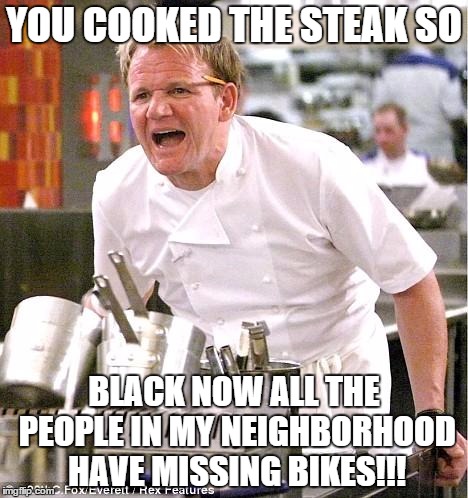 Chef Gordon Ramsay | YOU COOKED THE STEAK SO BLACK NOW ALL THE PEOPLE IN MY NEIGHBORHOOD HAVE MISSING BIKES!!! | image tagged in memes,chef gordon ramsay | made w/ Imgflip meme maker