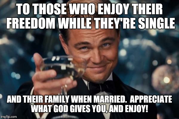 Leonardo Dicaprio Cheers Meme | TO THOSE WHO ENJOY THEIR FREEDOM WHILE THEY'RE SINGLE AND THEIR FAMILY WHEN MARRIED.  APPRECIATE WHAT GOD GIVES YOU, AND ENJOY! | image tagged in memes,leonardo dicaprio cheers | made w/ Imgflip meme maker