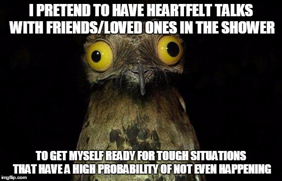 Weird Stuff I Do Potoo Meme | I PRETEND TO HAVE HEARTFELT TALKS WITH FRIENDS/LOVED ONES IN THE SHOWER TO GET MYSELF READY FOR TOUGH SITUATIONS THAT HAVE A HIGH PROBABILIT | image tagged in memes,weird stuff i do potoo,AdviceAnimals | made w/ Imgflip meme maker