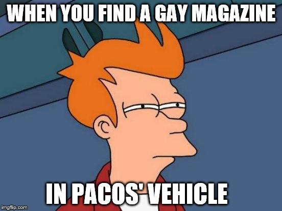 Futurama Fry Meme | WHEN YOU FIND A GAY MAGAZINE IN PACOS' VEHICLE | image tagged in memes,futurama fry | made w/ Imgflip meme maker