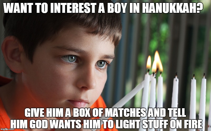 Why I love Hanukkah. | WANT TO INTEREST A BOY IN HANUKKAH? GIVE HIM A BOX OF MATCHES AND TELL HIM GOD WANTS HIM TO LIGHT STUFF ON FIRE | image tagged in hanukkah,christmas,judaism,holidays,fire | made w/ Imgflip meme maker