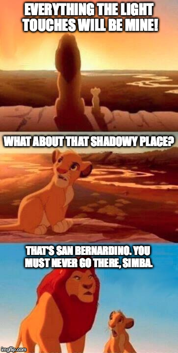 Lion King | EVERYTHING THE LIGHT TOUCHES WILL BE MINE! THAT'S SAN BERNARDINO. YOU MUST NEVER GO THERE, SIMBA. WHAT ABOUT THAT SHADOWY PLACE? | image tagged in lion king | made w/ Imgflip meme maker
