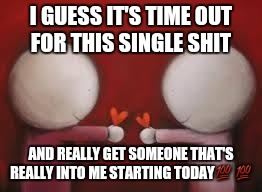 Love | I GUESS IT'S TIME OUT FOR THIS SINGLE SHIT AND REALLY GET SOMEONE THAT'S REALLY INTO ME STARTING TODAY | image tagged in love | made w/ Imgflip meme maker