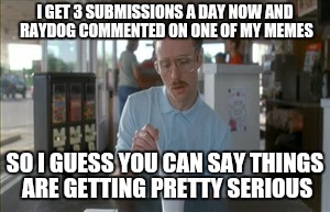 So I Guess You Can Say Things Are Getting Pretty Serious | I GET 3 SUBMISSIONS A DAY NOW AND RAYDOG COMMENTED ON ONE OF MY MEMES SO I GUESS YOU CAN SAY THINGS ARE GETTING PRETTY SERIOUS | image tagged in memes,so i guess you can say things are getting pretty serious | made w/ Imgflip meme maker