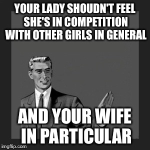 Kill Yourself Guy | YOUR LADY SHOUDN'T FEEL SHE'S IN COMPETITION WITH OTHER GIRLS IN GENERAL AND YOUR WIFE IN PARTICULAR | image tagged in memes,kill yourself guy | made w/ Imgflip meme maker