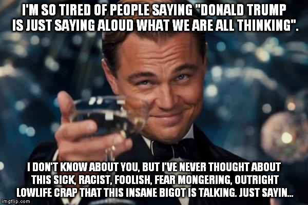 Leonardo Dicaprio Cheers Meme | I'M SO TIRED OF PEOPLE SAYING "DONALD TRUMP IS JUST SAYING ALOUD WHAT WE ARE ALL THINKING". I DON'T KNOW ABOUT YOU, BUT I'VE NEVER THOUGHT A | image tagged in memes,leonardo dicaprio cheers | made w/ Imgflip meme maker