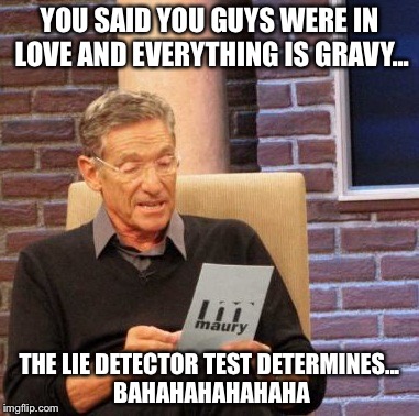 Maury Lie Detector Meme | YOU SAID YOU GUYS WERE IN LOVE AND EVERYTHING IS GRAVY... THE LIE DETECTOR TEST DETERMINES... BAHAHAHAHAHAHA | image tagged in memes,maury lie detector | made w/ Imgflip meme maker