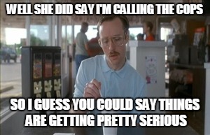 So I Guess You Can Say Things Are Getting Pretty Serious Meme | WELL SHE DID SAY I'M CALLING THE COPS SO I GUESS YOU COULD SAY THINGS ARE GETTING PRETTY SERIOUS | image tagged in memes,so i guess you can say things are getting pretty serious | made w/ Imgflip meme maker