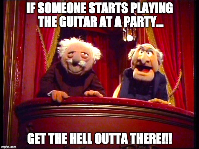 Waldorf and Statler | IF SOMEONE STARTS PLAYING THE GUITAR AT A PARTY... GET THE HELL OUTTA THERE!!! | image tagged in waldorf and statler | made w/ Imgflip meme maker