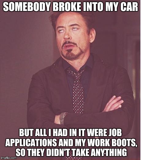 Face You Make Robert Downey Jr | SOMEBODY BROKE INTO MY CAR BUT ALL I HAD IN IT WERE JOB APPLICATIONS AND MY WORK BOOTS, SO THEY DIDN'T TAKE ANYTHING | image tagged in memes,face you make robert downey jr | made w/ Imgflip meme maker