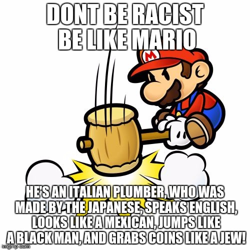 mario racist lol | DONT BE RACIST BE LIKE MARIO HE'S AN ITALIAN PLUMBER, WHO WAS MADE BY THE JAPANESE, SPEAKS ENGLISH, LOOKS LIKE A MEXICAN, JUMPS LIKE A BLACK | image tagged in memes,mario hammer smash,racist so fanny | made w/ Imgflip meme maker