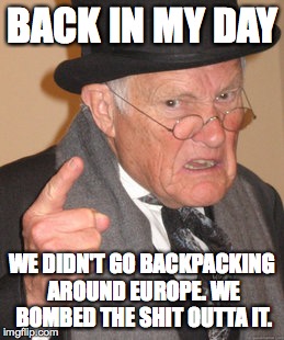 Back In My Day | BACK IN MY DAY WE DIDN'T GO BACKPACKING AROUND EUROPE. WE BOMBED THE SHIT OUTTA IT. | image tagged in memes,back in my day | made w/ Imgflip meme maker