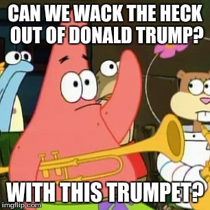 No Patrick | CAN WE WACK THE HECK OUT OF DONALD TRUMP? WITH THIS TRUMPET? | image tagged in memes,no patrick | made w/ Imgflip meme maker