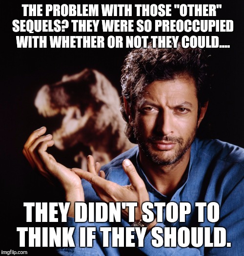 Goldblum Indy 2 | THE PROBLEM WITH THOSE "OTHER" SEQUELS? THEY WERE SO PREOCCUPIED WITH WHETHER OR NOT THEY COULD.... THEY DIDN'T STOP TO THINK IF THEY SHOULD | image tagged in jeff goldblum,morals,sequels | made w/ Imgflip meme maker