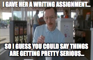 So I Guess You Can Say Things Are Getting Pretty Serious | I GAVE HER A WRITING ASSIGNMENT... SO I GUESS YOU COULD SAY THINGS ARE GETTING PRETTY SERIOUS... | image tagged in memes,so i guess you can say things are getting pretty serious | made w/ Imgflip meme maker